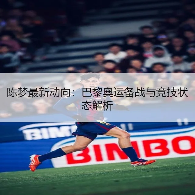 陈梦最新动向：巴黎奥运备战与竞技状态解析