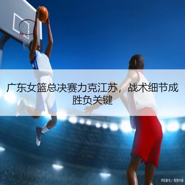 广东女篮总决赛力克江苏，战术细节成胜负关键