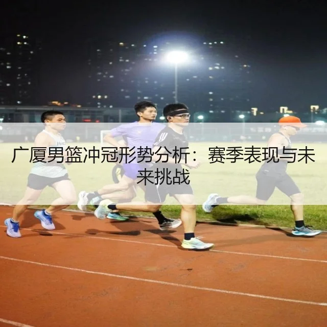 广厦男篮冲冠形势分析：赛季表现与未来挑战