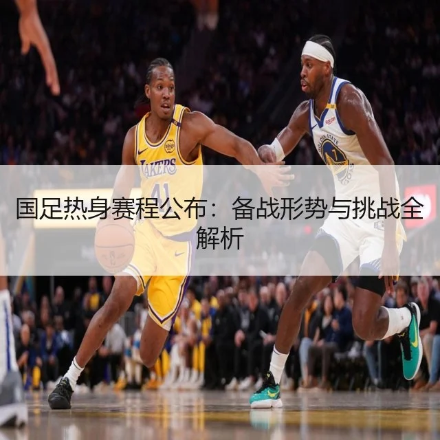 国足热身赛程公布:备战形势与挑战全解析