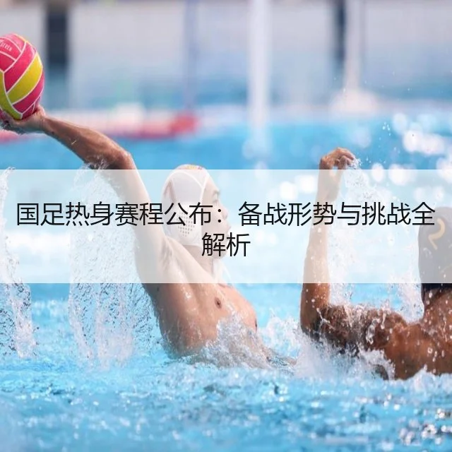 国足热身赛程公布：备战形势与挑战全解析
